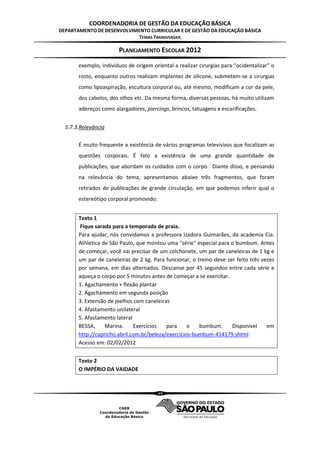 COORDENADORIA DE GESTÃO DA EDUCAÇÃO BÁSICA
DEPARTAMENTO DE DESENVOLVIMENTO CURRICULAR E DE GESTÃO DA EDUCAÇÃO BÁSICA
                           TEMAS TRANSVERSAIS

                       PLANEJAMENTO ESCOLAR 2012
       exemplo, indivíduos de origem oriental a realizar cirurgias para “ocidentalizar” o
       rosto, enquanto outros realizam implantes de silicone, submetem-se a cirurgias
       como lipoaspiração, escultura corporal ou, até mesmo, modificam a cor da pele,
       dos cabelos, dos olhos etc. Da mesma forma, diversas pessoas, há muito utilizam
       adereços como alargadores, piercings, brincos, tatuagens e escarificações.


  5.7.3.Relevância

       É muito frequente a existência de vários programas televisivos que focalizam as
       questões corporais. É fato a existência de uma grande quantidade de
       publicações, que abordam os cuidados com o corpo. Diante disso, e pensando
       na relevância do tema, apresentamos abaixo três fragmentos, que foram
       retirados de publicações de grande circulação, em que podemos inferir qual o
       estereótipo corporal promovido:


       Texto 1
       Fique sarada para a temporada de praia.
       Para ajudar, nós convidamos a professora Izadora Guimarães, da academia Cia.
       Athletica de São Paulo, que montou uma "série" especial para o bumbum. Antes
       de começar, você vai precisar de um colchonete, um par de caneleiras de 1 kg e
       um par de caneleiras de 2 kg. Para funcionar, o treino deve ser feito três vezes
       por semana, em dias alternados. Descanse por 45 segundos entre cada série e
       aqueça o corpo por 5 minutos antes de começar a se exercitar.
       1. Agachamento + flexão plantar
       2. Agachamento em segunda posição
       3. Extensão de joelhos com caneleiras
       4. Afastamento unilateral
       5. Afastamento lateral
       BESSA,     Marina.     Exercícios   para     o   bumbum.      Disponível     em
       http://capricho.abril.com.br/beleza/exercicios-bumbum-414179.shtml
       Acesso em: 02/02/2012


       Texto 2
       O IMPÉRIO DA VAIDADE



                                         49
 