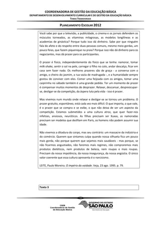 COORDENADORIA DE GESTÃO DA EDUCAÇÃO BÁSICA
DEPARTAMENTO DE DESENVOLVIMENTO CURRICULAR E DE GESTÃO DA EDUCAÇÃO BÁSICA
                           TEMAS TRANSVERSAIS

                        PLANEJAMENTO ESCOLAR 2012

       Você sabe por que a televisão, a publicidade, o cinema e os jornais defendem os
       músculos torneados, as vitaminas milagrosas, as modelos longilíneas e as
       academias de ginástica? Porque tudo isso dá dinheiro. Sabe por que ninguém
       fala do afeto e do respeito entre duas pessoas comuns, mesmo meio gordas, um
       pouco feias, que fazem piquenique na praia? Porque isso não dá dinheiro para os
       negociantes, mas dá prazer para os participantes.

       O prazer é físico, independentemente do físico que se tenha: namorar, tomar
       milk-shake, sentir o sol na pele, carregar o filho no colo, andar descalço, ficar em
       casa sem fazer nada. Os melhores prazeres são de graça - a conversa com o
       amigo, o cheiro do jasmim, a rua vazia de madrugada -, e a humanidade sempre
       gostou de conviver com eles. Comer uma feijoada com os amigos, tomar uma
       caipirinha no sábado também é uma grande pedida. Ter um momento de prazer
       é compensar muitos momentos de desprazer. Relaxar, descansar, despreocupar-
       se, desligar-se da competição, da áspera luta pela vida - isso é prazer.

       Mas vivemos num mundo onde relaxar e desligar-se se tornou um problema. O
       prazer gratuito, espontâneo, está cada vez mais difícil. O que importa, o que vale,
       é o prazer que se compra e se exibe, o que não deixa de ser um aspecto da
       competição. Estamos submetidos a uma cultura atroz, que quer fazer-nos
       infelizes, ansiosos, neuróticos. As filhas precisam ser Xuxas, as namoradas
       precisam ser modelos que desfilam em Paris, os homens não podem assumir sua
       idade.

       Não vivemos a ditadura do corpo, mas seu contrário: um massacre da indústria e
       do comércio. Querem que sintamos culpa quando nossa silhueta fica um pouco
       mais gorda, não porque querem que sejamos mais saudáveis - mas porque, se
       não ficarmos angustiados, não faremos mais regimes, não compraremos mais
       produtos dietéticos, nem produtos de beleza, nem roupas e mais roupas.
       Precisam da nossa impotência, da nossa insegurança, da nossa angústia. O único
       valor coerente que essa cultura apresenta é o narcisismo.

       LEITE, Paulo Moreira. O império da vaidade. Veja, 23 ago. 1995. p. 79.




       Texto 3


                                         50
 