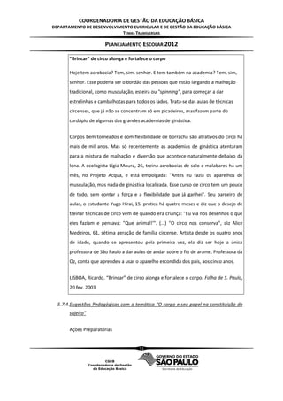 COORDENADORIA DE GESTÃO DA EDUCAÇÃO BÁSICA
DEPARTAMENTO DE DESENVOLVIMENTO CURRICULAR E DE GESTÃO DA EDUCAÇÃO BÁSICA
                           TEMAS TRANSVERSAIS

                       PLANEJAMENTO ESCOLAR 2012

       "Brincar" de circo alonga e fortalece o corpo

       Hoje tem acrobacia? Tem, sim, senhor. E tem também na academia? Tem, sim,
       senhor. Esse poderia ser o bordão das pessoas que estão largando a malhação
       tradicional, como musculação, esteira ou "spinning", para começar a dar
       estrelinhas e cambalhotas para todos os lados. Trata-se das aulas de técnicas
       circenses, que já não se concentram só em picadeiros, mas fazem parte do
       cardápio de algumas das grandes academias de ginástica.


       Corpos bem torneados e com flexibilidade de borracha são atrativos do circo há
       mais de mil anos. Mas só recentemente as academias de ginástica atentaram
       para a mistura de malhação e diversão que acontece naturalmente debaixo da
       lona. A ecologista Lígia Moura, 26, treina acrobacias de solo e malabares há um
       mês, no Projeto Acqua, e está empolgada: "Antes eu fazia os aparelhos de
       musculação, mas nada de ginástica localizada. Esse curso de circo tem um pouco
       de tudo, sem contar a força e a flexibilidade que já ganhei". Seu parceiro de
       aulas, o estudante Yugo Hirai, 15, pratica há quatro meses e diz que o desejo de
       treinar técnicas de circo vem de quando era criança: "Eu via nos desenhos o que
       eles faziam e pensava: "Que animal!'". (...) "O circo nos conserva", diz Alice
       Medeiros, 61, sétima geração de família circense. Artista desde os quatro anos
       de idade, quando se apresentou pela primeira vez, ela diz ser hoje a única
       professora de São Paulo a dar aulas de andar sobre o fio de arame. Professora da
       Oz, conta que aprendeu a usar o aparelho escondida dos pais, aos cinco anos.


       LISBOA, Ricardo. “Brincar” de circo alonga e fortalece o corpo. Folha de S. Paulo,
       20 fev. 2003


  5.7.4.Sugestões Pedagógicas com a temática “O corpo e seu papel na constituição do
       sujeito”


       Ações Preparatórias


                                        51
 
