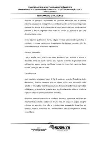 COORDENADORIA DE GESTÃO DA EDUCAÇÃO BÁSICA
DEPARTAMENTO DE DESENVOLVIMENTO CURRICULAR E DE GESTÃO DA EDUCAÇÃO BÁSICA
                           TEMAS TRANSVERSAIS

                       PLANEJAMENTO ESCOLAR 2012
       Pesquise as principais modalidades de ginástica existentes nas academias
       próximas a sua escola. Essas práticas poderão ser usadas como referencia para as
       vivências dos alunos. Se possível converse com o responsável pela academia mais
       próxima, a fim de organizar uma visita dos alunos ou convidá-lo para um
       depoimento na escola.


       Reúna algumas publicações (livros, artigos, revistas, vídeos) sobre ginástica e
       atividades circenses, treinamento desportivo ou fisiologia do exercício, além de
       sites confiáveis que reúna essas informações.


       Recursos necessários

       Espaço amplo como quadra ou pátio. Ambiente que permita a leitura e
       discussão, folhas de papel e caneta para registro. Materiais de ginástica como
       colchonetes, bancos suecos, espaldares, cordas etc. disponíveis na escola. Caso
       existam condições, sala de vídeo.


       Procedimentos


       Após solicitar a leitura dos textos 1, 2 e 3, presentes na seção Relevância deste
       documento, procure conversar com os alunos sobre suas impressões com
       relação às “intenções” e às ideias veiculadas, destacando os termos e expressões
       utilizadas e, na sequência, procure fazer um levantamento sobre os possíveis
       aspectos corporais promovidos nesses produtos.


       Questione os estudantes sobre a existência de outros textos que socializam as
       mesmas ideias. Solicite a elaboração de uma lista, em pequenos grupos, e sugira
       a leitura em voz alta. Caso não se recordem das propagandas televisivas ou
       outdoors, novelas, minisséries etc., relembre-se da forte presença dessas mídias
       no cotidiano.




                                       52
 