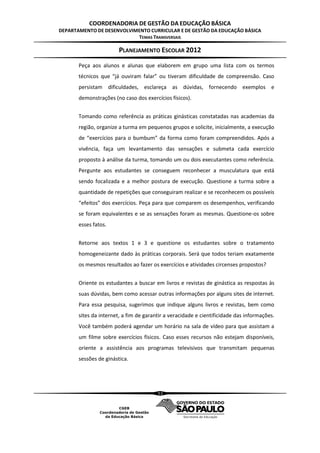 COORDENADORIA DE GESTÃO DA EDUCAÇÃO BÁSICA
DEPARTAMENTO DE DESENVOLVIMENTO CURRICULAR E DE GESTÃO DA EDUCAÇÃO BÁSICA
                           TEMAS TRANSVERSAIS

                        PLANEJAMENTO ESCOLAR 2012
       Peça aos alunos e alunas que elaborem em grupo uma lista com os termos
       técnicos que “já ouviram falar” ou tiveram dificuldade de compreensão. Caso
       persistam dificuldades, esclareça as dúvidas, fornecendo exemplos e
       demonstrações (no caso dos exercícios físicos).


       Tomando como referência as práticas ginásticas constatadas nas academias da
       região, organize a turma em pequenos grupos e solicite, inicialmente, a execução
       de “exercícios para o bumbum” da forma como foram compreendidos. Após a
       vivência, faça um levantamento das sensações e submeta cada exercício
       proposto à análise da turma, tomando um ou dois executantes como referência.
       Pergunte aos estudantes se conseguem reconhecer a musculatura que está
       sendo focalizada e a melhor postura de execução. Questione a turma sobre a
       quantidade de repetições que conseguiram realizar e se reconhecem os possíveis
       “efeitos” dos exercícios. Peça para que comparem os desempenhos, verificando
       se foram equivalentes e se as sensações foram as mesmas. Questione-os sobre
       esses fatos.


       Retorne aos textos 1 e 3 e questione os estudantes sobre o tratamento
       homogeneizante dado às práticas corporais. Será que todos teriam exatamente
       os mesmos resultados ao fazer os exercícios e atividades circenses propostos?


       Oriente os estudantes a buscar em livros e revistas de ginástica as respostas às
       suas dúvidas, bem como acessar outras informações por alguns sites de internet.
       Para essa pesquisa, sugerimos que indique alguns livros e revistas, bem como
       sites da internet, a fim de garantir a veracidade e cientificidade das informações.
       Você também poderá agendar um horário na sala de vídeo para que assistam a
       um filme sobre exercícios físicos. Caso esses recursos não estejam disponíveis,
       oriente a assistência aos programas televisivos que transmitam pequenas
       sessões de ginástica.




                                        53
 