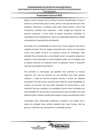 COORDENADORIA DE GESTÃO DA EDUCAÇÃO BÁSICA
DEPARTAMENTO DE DESENVOLVIMENTO CURRICULAR E DE GESTÃO DA EDUCAÇÃO BÁSICA
                           TEMAS TRANSVERSAIS

                       PLANEJAMENTO ESCOLAR 2012
       Repita o mesmo processo com as práticas circenses exemplificadas no texto 3:
       levante os conhecimentos sobre o tema, solicite a execução de exercícios como
       equilíbrio, rolamentos e acrobacias. Após cada vivência solicite a leitura dos
       movimentos realizados pelo executante e pelos colegas que assistiram ao
       exercício. Questione a turma sobre os grupos musculares envolvidos, as
       capacidades físicas trabalhadas etc. Recorra às publicações disponíveis e debata
       as descobertas e impressões dos participantes.


       De acordo com as possibilidades de cada turma e escola, organize uma visita à
       academia do bairro. Para tal, elabore juntamente com a turma um instrumento
       escrito, que poderá tornar-se um pequeno manual de orientações sobre
       atividade física orientada para a comunidade escolar. As seguintes perguntas e
       aspectos a serem observados no manual poderão auxiliar em sua redação: quais
       as práticas existentes na academia? Como se organizam? Quem a frequenta?
       Com qual intensidade? De que forma?


       Para alimentar as informações que poderão estar presentes no manual,
       sugerimos uma roda de conversas em que questões como estas poderão
       colaborar: a rotina de exercícios proposta permite o alcance dos objetivos
       prometidos? Por quê? O que é necessário para melhorar a força, flexibilidade, ou
       enrijecer os músculos? Será que todos respondem da mesma forma a esses
       estímulos? Será que a ginástica e as atividades circenses foram inventadas com
       essa finalidade? Por que será que as pessoas buscam essas atividades com esses
       objetivos? Qual o impacto causado pelas imagens e textos veiculados pela mídia?


       Informações sobre alimentação equilibrada e saudável e sua relação com a
       prática da atividade física, também poderão estar nesse manual, além de
       gravuras e desenhos, que acompanhem as orientações escritas.




                                       54
 