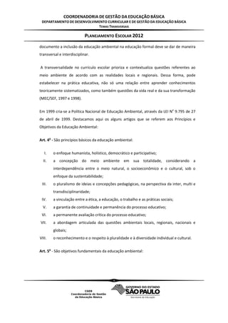 COORDENADORIA DE GESTÃO DA EDUCAÇÃO BÁSICA
 DEPARTAMENTO DE DESENVOLVIMENTO CURRICULAR E DE GESTÃO DA EDUCAÇÃO BÁSICA
                            TEMAS TRANSVERSAIS

                            PLANEJAMENTO ESCOLAR 2012
documento a inclusão da educação ambiental na educação formal deve se dar de maneira
transversal e interdisciplinar.


A transversalidade no currículo escolar prioriza e contextualiza questões referentes ao
meio ambiente de acordo com as realidades locais e regionais. Dessa forma, pode
estabelecer na prática educativa, não só uma relação entre aprender conhecimentos
teoricamente sistematizados, como também questões da vida real e da sua transformação
(MEC/SEF, 1997 e 1998).


Em 1999 cria-se a Política Nacional de Educação Ambiental, através da LEI No 9.795 de 27
de abril de 1999. Destacamos aqui os alguns artigos que se referem aos Princípios e
Objetivos da Educação Ambiental:


Art. 4o - São princípios básicos da educação ambiental:


   I.   o enfoque humanista, holístico, democrático e participativo;
  II.   a concepção do meio ambiente em sua totalidade, considerando a
        interdependência entre o meio natural, o socioeconômico e o cultural, sob o
        enfoque da sustentabilidade;
 III.   o pluralismo de ideias e concepções pedagógicas, na perspectiva da inter, multi e
        transdisciplinaridade;
 IV.    a vinculação entre a ética, a educação, o trabalho e as práticas sociais;
  V.    a garantia de continuidade e permanência do processo educativo;
 VI.    a permanente avaliação crítica do processo educativo;
VII.    a abordagem articulada das questões ambientais locais, regionais, nacionais e
        globais;
VIII.   o reconhecimento e o respeito à pluralidade e à diversidade individual e cultural.


Art. 5o - São objetivos fundamentais da educação ambiental:




                                            6
 