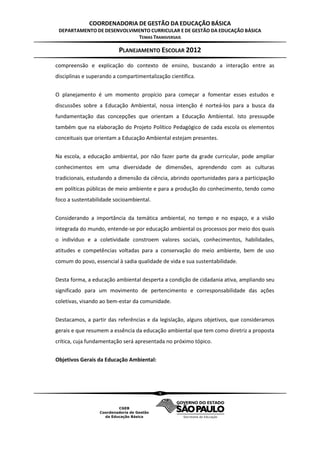 COORDENADORIA DE GESTÃO DA EDUCAÇÃO BÁSICA
 DEPARTAMENTO DE DESENVOLVIMENTO CURRICULAR E DE GESTÃO DA EDUCAÇÃO BÁSICA
                            TEMAS TRANSVERSAIS

                          PLANEJAMENTO ESCOLAR 2012
compreensão e explicação do contexto de ensino, buscando a interação entre as
disciplinas e superando a compartimentalização científica.


O planejamento é um momento propício para começar a fomentar esses estudos e
discussões sobre a Educação Ambiental, nossa intenção é norteá-los para a busca da
fundamentação das concepções que orientam a Educação Ambiental. Isto pressupõe
também que na elaboração do Projeto Político Pedagógico de cada escola os elementos
conceituais que orientam a Educação Ambiental estejam presentes.


Na escola, a educação ambiental, por não fazer parte da grade curricular, pode ampliar
conhecimentos em uma diversidade de dimensões, aprendendo com as culturas
tradicionais, estudando a dimensão da ciência, abrindo oportunidades para a participação
em políticas públicas de meio ambiente e para a produção do conhecimento, tendo como
foco a sustentabilidade socioambiental.


Considerando a importância da temática ambiental, no tempo e no espaço, e a visão
integrada do mundo, entende-se por educação ambiental os processos por meio dos quais
o indivíduo e a coletividade constroem valores sociais, conhecimentos, habilidades,
atitudes e competências voltadas para a conservação do meio ambiente, bem de uso
comum do povo, essencial à sadia qualidade de vida e sua sustentabilidade.


Desta forma, a educação ambiental desperta a condição de cidadania ativa, ampliando seu
significado para um movimento de pertencimento e corresponsabilidade das ações
coletivas, visando ao bem-estar da comunidade.


Destacamos, a partir das referências e da legislação, alguns objetivos, que consideramos
gerais e que resumem a essência da educação ambiental que tem como diretriz a proposta
crítica, cuja fundamentação será apresentada no próximo tópico.


Objetivos Gerais da Educação Ambiental:




                                           9
 