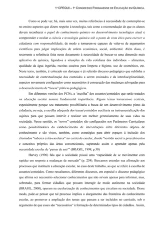1º CPEQUI – 1º CONGRESSO PARANAENSE DE EDUCAÇÃO EM QUÍMICA.



       Como se pode ver, há, mais uma vez, muitas referências à necessidade de contemplar-se
no ensino aspectos que dizem respeito à tecnologia, tais como a recomendação de que os alunos
devem reconhecer o papel do conhecimento químico no desenvolvimento tecnológico atual e
compreender e avaliar a ciência e tecnologia química sob o ponto de vista ético para exercer a
cidadania com responsabilidade, de modo a tornarem-se capazes de valer-se de argumentos
científicos para julgar implicações de ordem econômica, social, ambiental. Além disso, é
recorrente a referência feita neste documento à necessidade de buscar-se uma dimensão mais
aplicativa da química, ligando-a a situações da vida cotidiana dos indivíduos – alimentos,
qualidade da água ingerida, receitas caseiras para limpeza e higiene, uso de cosméticos, etc.
Neste texto, também, é colocado em destaque o já referido discurso pedagógico que sublinha a
necessidade de contextualização dos conteúdos a serem ensinados e da interdisciplinaridade,
aspectos novamente configurados como necessários à consecução das mudanças advogadas para
o desenvolvimento de “novas” práticas pedagógicas.
       Em diferentes versões dos PCNs, a “escolha” dos assuntos/conteúdos que serão tratados
na educação escolar assume fundamental importância. Alguns temas tornaram-se centrais,
especialmente porque seu tratamento possibilitaria a busca de um desenvolvimento pleno da
cidadania, ou seja, a escolha adequada dos temas/conteúdos auxiliaria na instrumentalização dos
sujeitos para que possam intervir e realizar um melhor gerenciamento de suas vidas na
sociedade. Nesse sentido, os “novos” conteúdos são configurados nos Parâmetros Curriculares
como possibilitadores do estabelecimento de inter-relações entre diferentes objetos de
conhecimento e são vistos, também, como estratégias para abrir espaços à inclusão dos
chamados “saberes extra-escolares” no currículo escolar, dando “sentido social a procedimentos
e conceitos próprios das áreas convencionais, superando assim o aprender apenas pela
necessidade escolar de „passar de ano‟” (BRASIL, 1998, p.30)
       Harvey (1996) fala que a sociedade possui uma “capacidade de se movimentar com
rapidez em resposta a mudanças de mercado” (p. 259). Buscamos estender sua afirmação aos
processos que instituem a educação escolar, no caso deste trabalho, ao que se refere à escolha de
assuntos/conteúdos. Como ressaltamos, diferentes discursos, em especial o discurso pedagógico
que afirma ser necessário selecionar conhecimentos que não sirvam apenas para informar, mas,
sobretudo, para formar cidadãos que possam interagir de modo autônomo na sociedade
(BRASIL, 2000), operam na escolarização de conhecimentos que circulam na sociedade. Desse
modo, pode-se pensar que tal processo implica o alargamento das fronteiras do conhecimento
escolar, ao promover a ampliação dos temas que passam a ser incluídos no currículo, sob o
argumento de que esses são “necessários” à formação de determinados tipos de cidadãos. Assim,
 