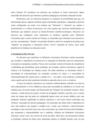 1º CPEQUI – 1º CONGRESSO PARANAENSE DE EDUCAÇÃO EM QUÍMICA.



nosso interesse foi reconhecer nos discursos que instituem os temas transversais, alguns
enunciados dos discursos que instituem as práticas pedagógicas associadas à educação escolar.
       Destacamos, que nos interessou pesquisar as condições de possibilidade para que, em
determinadas épocas, algumas temáticas sejam consideradas importantes e adequadas a ponto de
serem configuradas em seções e/ou matérias que "informam" e "ensinam" aos sujeitos o
funcionamento e os efeitos de processos, tais como aqueles que envolvem transformações ou
fenômenos que podemos associar ao desenvolvimento científico-tecnológico. Buscamos nos
discursos que configuram como importantes as temáticas sugeridas pelos Parâmetros
Curriculares para o ensino escolar em Ciências, os enunciados que constituem esses discursos e
que são, marcadamente, "datados" em períodos históricos onde há a emergência de práticas que
"impõem" aos programas e orientações oficiais “novos” conteúdos de ensino, como sendo
propulsores de mudanças na educação escolar.


CONSIDERAÇÕES FINAIS
       Os discursos que constituem os Parâmetros Curriculares Nacionais contêm enunciados
que ressaltam a importância em promover-se a integração de diferentes áreas de conhecimento
em projetos ou programas escolares. Nesses, deve-se propor o desenvolvimento de competências
e habilidades que possibilitem aos/às estudantes, por exemplo, analisar criticamente o papel da
Ciência e da Tecnologia nas relações sociais. Há ainda referência, no documento oficial, à
necessidade de contextualização dos conteúdos escolares no ensino e à necessidade de
instrumentalização dos sujeitos para o cuidado de si – sua saúde e meio ambiente, ressaltando,
assim, aquilo que tem sido usualmente incluído na expressão educar para a cidadania.
       A busca de materiais alternativos aos materiais tradicionalmente utilizados nas salas de
aula (especialmente os livros didáticos), passa pela necessidade de trabalhar-se na escola com
temáticas que, em outros tempos, não faziam parte das “listagens” de conteúdos escolares. Nesse
contexto, a mídia (textos de jornais, revistas de divulgação científica, televisão, etc) se coloca
como um espaço que não pode ser configurado apenas como um recurso didático, pois suas
produções instituem significados às práticas educativas e seus textos trazem enunciados que
reforçam enunciados do discurso pedagógico. Os enunciados que falam sobre a importância de
uma vida saudável, que pregam o cuidado com o corpo, que instituem o desenvolvimento
tecnológico como necessário para uma vida social plena, que tratam da busca pela felicidade e
que incorporam a responsabilidade com o ambiente, referidos nos Parãmetros Curriculares
Nacionais, muitas vezes, são excertos de textos da mídia. Além disso, tais documentos referem
as produções culturais da mídia como importantes aportes ao trabalho docente, uma vez que
 
