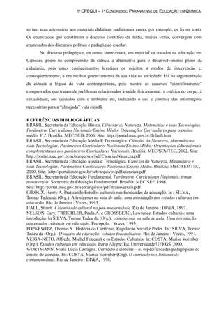 1º CPEQUI – 1º CONGRESSO PARANAENSE DE EDUCAÇÃO EM QUÍMICA.



seriam uma alternativa aos materiais didáticos tradicionais como, por exemplo, os livros texto.
Os enunciados que constituem o discurso científico da mídia, muitas vezes, convergem com
enunciados dos discursos político e pedagógico escolar.
       No discurso pedagógico, os temas transversais, em especial os tratados na educação em
Ciências, põem na compreensão da ciência a alternativa para o desenvolvimento pleno da
cidadania, pois esses conhecimentos levariam os sujeitos a modos de intervenção e,
conseqüentemente, a um melhor gerenciamento da sua vida na sociedade. Há na argumentação
da ciência a lógica da vida contemporânea, pois mostra os recursos “cientificamente”
comprovados que tratam de problemas relacionados à saúde física/mental, à estética do corpo, à
sexualidade, aos cuidados com o ambiente etc, indicando o uso e controle das informações
necessárias para a “almejada” vida cidadã.

REFERÊNCIAS BIBLIOGRÁFICAS
BRASIL, Secretaria da Educação Básica. Ciências da Natureza, Matemática e suas Tecnologias.
Parâmetros Curriculares Nacionais/Ensino Médio: Orientações Curriculares para o ensino
médio. V.2. Brasília: MEC/SEB, 2006. Site: http://portal.mec.gov.br/default.htm
BRASIL, Secretaria da Educação Média E Tecnológica. Ciências da Natureza, Matemática e
suas Tecnologias. Parâmetros Curriculares Nacionais/Ensino Médio: Orientações Educacionais
complementares aos parâmetros Curriculares Nacionais. Brasília: MEC/SEMTEC, 2002. Site:
http://portal.mec.gov.br/seb/arquivos/pdf/CienciasNatureza.pdf
BRASIL, Secretaria da Educação Média e Tecnológica. Ciências da Natureza, Matemática e
suas Tecnologias: Parâmetros Curriculares Nacionais/Ensino Médio. Brasília: MEC/SEMTEC,
2000. Site: http://portal.mec.gov.br/seb/arquivos/pdf/ciencian.pdf
BRASIL, Secretaria da Educação Fundamental. Parâmetros Curriculares Nacionais: temas
transversais. Secretaria da Educação Fundamental. Brasília: MEC/SEF, 1998.
Site: http://portal.mec.gov.br/seb/arquivos/pdf/ttransversais.pdf
GIROUX, Henry A. Praticando Estudos culturais nas faculdades de educação. In : SILVA,
Tomaz Tadeu da (Org.). Alienígenas na sala de aula: uma introdução aos estudos culturais em
educação. Rio de Janeiro : Vozes, 1995.
HALL, Stuart. A identidade cultural na pós-modernidade. Rio de Janeiro : DP&A, 1997.
NELSON, Cary, TREICHLER, Paula A. e GROSSBERG, Lawrence. Estudos culturais: uma
introdução. In SILVA, Tomaz Tadeu da (Org.). Alienígenas na sala de aula. Uma introdução
aos estudos culturais em educação. Petrópolis : Vozes, 1995.
POPKEWITZ, Thomas S. História do Currículo, Regulação Social e Poder. In : SILVA, Tomaz
Tadeu da (Org.). O sujeito da educação: estudos foucaultianos. Rio de Janeiro : Vozes, 1994.
VEIGA-NETO, Alfredo. Michel Foucault e os Estudos Culturais. In: COSTA, Marisa Vorraber
(Org.). Estudos culturais em educação. Porto Alegre: Ed. Universidade/UFRGS, 2000.
WORTMANN, Maria Lúcia Castagna. Currículo e ciências – as especificidades pedagógicas do
ensino de ciências. In : COSTA, Marisa Vorraber (Org). O currículo nos limiares do
contemporâneo. Rio de Janeiro : DP&A, 1998.
 