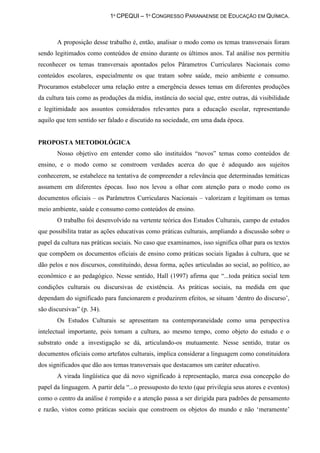 1º CPEQUI – 1º CONGRESSO PARANAENSE DE EDUCAÇÃO EM QUÍMICA.



       A proposição desse trabalho é, então, analisar o modo como os temas transversais foram
sendo legitimados como conteúdos de ensino durante os últimos anos. Tal análise nos permitiu
reconhecer os temas transversais apontados pelos Pârametros Curriculares Nacionais como
conteúdos escolares, especialmente os que tratam sobre saúde, meio ambiente e consumo.
Procuramos estabelecer uma relação entre a emergência desses temas em diferentes produções
da cultura tais como as produções da mídia, instância do social que, entre outras, dá visibilidade
e legitimidade aos assuntos considerados relevantes para a educação escolar, representando
aquilo que tem sentido ser falado e discutido na sociedade, em uma dada época.


PROPOSTA METODOLÓGICA
       Nosso objetivo em entender como são instituídos “novos” temas como conteúdos de
ensino, e o modo como se constroem verdades acerca do que é adequado aos sujeitos
conhecerem, se estabelece na tentativa de compreender a relevância que determinadas temáticas
assumem em diferentes épocas. Isso nos levou a olhar com atenção para o modo como os
documentos oficiais – os Parâmetros Curriculares Nacionais – valorizam e legitimam os temas
meio ambiente, saúde e consumo como conteúdos de ensino.
       O trabalho foi desenvolvido na vertente teórica dos Estudos Culturais, campo de estudos
que possibilita tratar as ações educativas como práticas culturais, ampliando a discussão sobre o
papel da cultura nas práticas sociais. No caso que examinamos, isso significa olhar para os textos
que compõem os documentos oficiais de ensino como práticas sociais ligadas à cultura, que se
dão pelos e nos discursos, constituindo, dessa forma, ações articuladas ao social, ao político, ao
econômico e ao pedagógico. Nesse sentido, Hall (1997) afirma que “...toda prática social tem
condições culturais ou discursivas de existência. As práticas sociais, na medida em que
dependam do significado para funcionarem e produzirem efeitos, se situam „dentro do discurso‟,
são discursivas” (p. 34).
       Os Estudos Culturais se apresentam na contemporaneidade como uma perspectiva
intelectual importante, pois tomam a cultura, ao mesmo tempo, como objeto do estudo e o
substrato onde a investigação se dá, articulando-os mutuamente. Nesse sentido, tratar os
documentos oficiais como artefatos culturais, implica considerar a linguagem como constituidora
dos significados que dão aos temas transversais que destacamos um caráter educativo.
       A virada lingüística que dá novo significado à representação, marca essa concepção do
papel da linguagem. A partir dela “...o pressuposto do texto (que privilegia seus atores e eventos)
como o centro da análise é rompido e a atenção passa a ser dirigida para padrões de pensamento
e razão, vistos como práticas sociais que constroem os objetos do mundo e não „meramente‟
 