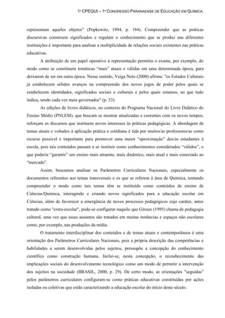 1º CPEQUI – 1º CONGRESSO PARANAENSE DE EDUCAÇÃO EM QUÍMICA.



representam aqueles objetos” (Popkewitz, 1994, p. 184). Compreender que as práticas
discursivas constroem significados e regulam o conhecimento que se produz nas diferentes
instituições é importante para analisar a multiplicidade de relações sociais existentes nas práticas
educativas.
       A atribuição de um papel operativo à representação permitiu o exame, por exemplo, do
modo como se constituem temáticas “mais” atuais e válidas em uma determinada época, para
deixarem de ser em outra época. Nesse sentido, Veiga Neto (2000) afirma: "os Estudos Culturais
já estabelecem sólidos avanços na compreensão dos novos jogos de poder pelos quais se
estabelecem identidades, significados sociais e culturais e pelos quais estamos, ao que tudo
indica, sendo cada vez mais governados" (p. 53).
       As edições de livros didáticos, no contexto do Programa Nacional do Livro Didático do
Ensino Médio (PNLEM), que buscam se mostrar atualizadas e coerentes com os novos tempos,
reforçam os discursos que instituem novos interesses às práticas pedagógicas. A abordagem de
temas atuais e voltados à aplicação prática e cotidiana é tida por muitos/as professores/as como
recurso possível e importante para promover uma maior “aproximação” dos/as estudantes à
escola, pois tais conteúdos passam a se instituir como conhecimentos considerados “válidos”, o
que poderia “garantir” um ensino mais atraente, mais dinâmico, mais atual e mais conectado ao
“mercado”.
       Assim, buscamos analisar os Parâmetros Curriculares Nacionais, especialmente os
documentos referentes aos temas transversais e os que se referem à área de Química, tentando
compreender o modo como tais temas têm se instituído como conteúdos de ensino de
Ciências/Química, interagindo e criando novos significados para a educação escolar em
Ciências, além de favorecer a emergência de novos processos pedagógicos cujo caráter, antes
tratado como "extra-escolar", pode-se configurar naquilo que Giroux (1995) chama de pedagogia
cultural, uma vez que esses assuntos são tratados em muitas instâncias e espaços não escolares
como, por exemplo, nas produções da mídia.
       O tratamento interdisciplinar dos conteúdos e de temas atuais e contemporâneos é uma
orientação dos Parâmetros Curriculares Nacionais, pois a própria descrição das competências e
habilidades a serem desenvolvidas pelos sujeitos, pressupõe a concepção do conhecimento
científico como construção humana. Inclui-se, nesta concepção, o reconhecimento das
implicações sociais do desenvolvimento tecnológico como um modo de permitir a intervenção
dos sujeitos na sociedade (BRASIL, 2000, p. 29). De certo modo, as orientações "seguidas"
pelos parâmetros curriculares configuram-se como práticas educativas constituídas por ações
isoladas ou coletivas que estão caracterizando a educação escolar do início deste século.
 