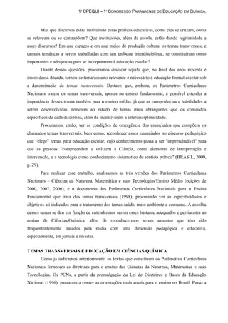 1º CPEQUI – 1º CONGRESSO PARANAENSE DE EDUCAÇÃO EM QUÍMICA.



          Mas que discursos estão instituindo essas práticas educativas, como eles se cruzam, como
se reforçam ou se contrapõem? Que instituições, além da escola, estão dando legitimidade a
esses discursos? Em que espaços e em que meios de produção cultural os temas transversais, e
demais temáticas a serem trabalhadas com um enfoque interdisciplinar, se constituíram como
importantes e adequadas para se incorporarem à educação escolar?
          Diante dessas questões, procuramos destacar aquilo que, no final dos anos noventa e
início dessa década, tornou-se tema/assunto relevante e necessário à educação formal escolar sob
a denominação de temas transversais. Destaco que, embora, os Parâmetros Curriculares
Nacionais tratem os temas transversais, apenas no ensino fundamental, é possível estender a
importância desses temas também para o ensino médio, já que as competências e habilidades a
serem desenvolvidas, remetem ao estudo de temas mais abrangentes que os conteúdos
específicos de cada disciplina, além de incentivarem a interdisciplinaridade.
          Procuramos, então, ver as condições de emergência dos enunciados que compõem os
chamados temas transversais, bem como, reconhecer esses enunciados no discurso pedagógico
que “elege” temas para educação escolar, cujo conhecimento passa a ser "imprescindível" para
que as pessoas "compreendam e utilizem a Ciência, como elemento de interpretação e
intervenção, e a tecnologia como conhecimento sistemático de sentido prático" (BRASIL, 2000,
p. 29).
          Para realizar esse trabalho, analisamos as três versões dos Parâmetros Curriculares
Nacionais – Ciências da Natureza, Matemática e suas Tecnologias/Ensino Médio (edições de
2000, 2002, 2006), e o documento dos Parâmetros Curriculares Nacionais para o Ensino
Fundamental que trata dos temas transversais (1998), procurando ver as especificidades e
objetivos ali indicados para o tratamento dos temas saúde, meio ambiente e consumo. A escolha
desses temas se deu em função de entendermos serem esses bastante adequados e pertinentes ao
ensino de Ciências/Química, além de reconhecermos serem assuntos que têm sido
frequententemente tratados pela mídia com uma dimensão pedagógica e educativa,
especialmente, em jornais e revistas.


TEMAS TRANSVERSAIS E EDUCAÇÃO EM CIÊNCIAS/QUÍMICA
          Como já indicamos anteriormente, os textos que constituem os Parâmetros Curriculares
Nacionais fornecem as diretrizes para o ensino das Ciências da Natureza, Matemática e suas
Tecnologias. Os PCNs, a partir da promulgação da Lei de Diretrizes e Bases da Educação
Nacional (1996), passaram a conter as orientações mais atuais para o ensino no Brasil. Passo a
 