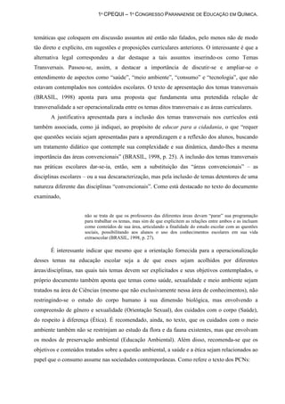 1º CPEQUI – 1º CONGRESSO PARANAENSE DE EDUCAÇÃO EM QUÍMICA.



temáticas que coloquem em discussão assuntos até então não falados, pelo menos não de modo
tão direto e explícito, em sugestões e proposições curriculares anteriores. O interessante é que a
alternativa legal correspondeu a dar destaque a tais assuntos inserindo-os como Temas
Transversais. Passou-se, assim, a destacar a importância de discutir-se e ampliar-se o
entendimento de aspectos como “saúde”, “meio ambiente”, “consumo” e “tecnologia”, que não
estavam contemplados nos conteúdos escolares. O texto de apresentação dos temas transversais
(BRASIL, 1998) aponta para uma proposta que fundamenta uma pretendida relação de
transversalidade a ser operacionalizada entre os temas ditos transversais e as áreas curriculares.
       A justificativa apresentada para a inclusão dos temas transversais nos currículos está
também associada, como já indiquei, ao propósito de educar para a cidadania, o que “requer
que questões sociais sejam apresentadas para a aprendizagem e a reflexão dos alunos, buscando
um tratamento didático que contemple sua complexidade e sua dinâmica, dando-lhes a mesma
importância das áreas convencionais” (BRASIL, 1998, p. 25). A inclusão dos temas transversais
nas práticas escolares dar-se-ia, então, sem a substituição das “áreas convencionais” – as
disciplinas escolares – ou a sua descaracterização, mas pela inclusão de temas detentores de uma
natureza diferente das disciplinas “convencionais”. Como está destacado no texto do documento
examinado,


                      não se trata de que os professores das diferentes áreas devam “parar” sua programação
                      para trabalhar os temas, mas sim de que explicitem as relações entre ambos e as incluam
                      como conteúdos de sua área, articulando a finalidade do estudo escolar com as questões
                      sociais, possibilitando aos alunos o uso dos conhecimentos escolares em sua vida
                      extraescolar (BRASIL, 1998, p. 27).

       É interessante indicar que mesmo que a orientação fornecida para a operacionalização
desses temas na educação escolar seja a de que esses sejam acolhidos por diferentes
áreas/disciplinas, nas quais tais temas devem ser explicitados e seus objetivos contemplados, o
próprio documento também aponta que temas como saúde, sexualidade e meio ambiente sejam
tratados na área de Ciências (mesmo que não exclusivamente nessa área de conhecimentos), não
restringindo-se o estudo do corpo humano à sua dimensão biológica, mas envolvendo a
compreensão de gênero e sexualidade (Orientação Sexual), dos cuidados com o corpo (Saúde),
do respeito à diferença (Ética). É recomendado, ainda, no texto, que os cuidados com o meio
ambiente também não se restrinjam ao estudo da flora e da fauna existentes, mas que envolvam
os modos de preservação ambiental (Educação Ambiental). Além disso, recomenda-se que os
objetivos e conteúdos tratados sobre a questão ambiental, a saúde e a ética sejam relacionados ao
papel que o consumo assume nas sociedades contemporâneas. Como refere o texto dos PCNs:
 