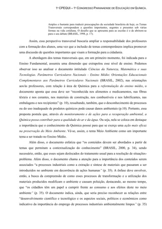 1º CPEQUI – 1º CONGRESSO PARANAENSE DE EDUCAÇÃO EM QUÍMICA.




                     Amplos o bastante para traduzir preocupações da sociedade brasileira de hoje, os Temas
                     Transversais correspondem a questões importantes, urgentes e presentes sob várias
                     formas na vida cotidiana. O desafio que se apresenta para as escolas é o de abrirem-se
                     para o seu debate (BRASIL, 1998, p. 17).

       Assim, essa perspectiva transversal buscaria ampliar a responsabilidade dos professores
com a formação dos alunos, uma vez que a inclusão de temas contemporâneos implica promover
uma discussão de questões importantes que visam a formação para a cidadania.
       A abordagem dos temas transversais que, em um primeiro momento, foi indicada para o
Ensino Fundamental, assumiu uma dimensão que extrapolou esse nível de ensino. Podemos
observar isso ao analisar o documento intitulado Ciências da Natureza, Matemática e suas
Tecnologias. Parâmetros Curriculares Nacionais - Ensino Médio: Orientações Educacionais
Complementares aos Parâmetros Curriculares Nacionais (BRASIL, 2002), nas orientações
aos/às professores, com relação à área de Química para a reformulação do ensino médio, o
documento aponta que essa deve ser “reconhecida nos alimentos e medicamentos, nas fibras
têxteis e nos corantes, nos materiais de construção, nos combustíveis e nos lubrificantes, nas
embalagens e nos recipientes” (p. 10), ressaltando, também, que o desconhecimento de processos
ou do uso inadequado de produtos químicos pode causar danos ambientais (p.10). Portanto, essa
proposta postula que, através do monitoramento e de ações para a recuperação ambiental, a
Química possa contribuir para a qualidade do ar e da água. Ou seja, nela se coloca em destaque
a importância que o conhecimento da Química possui para que se exerça uma ação mais eficaz
na preservação do Meio Ambiente. Vê-se, assim, o tema Meio Ambiente como um importante
tema a ser tratado no Ensino Médio.
       Além disso, o documento enfatiza que “os conteúdos devem ser abordados a partir de
temas que permitam a contextualização do conhecimento” (BRASIL, 2000, p. 34), sendo
necessário, então, que esses sejam deslocados do tratamento usual para a resolução de situações-
problema. Além disso, o documento chama a atenção para a importância dos conteúdos serem
associados “a processos industriais como a extração e síntese de materiais que passaram a ser
introduzidos no ambiente em decorrência de ações humanas” (p. 35). A ênfase deve envolver,
então, a busca da compreensão de como esses processos de transformação e a utilização dos
materiais produzidos modificam o ambiente e causam poluição, destacando, ao mesmo tempo,
que “os cidadãos têm um papel a cumprir frente ao consumo e aos efeitos deste no meio
ambiente” (p. 35). O documento indica, ainda, que seria preciso reconhecer as relações entre
“desenvolvimento científico e tecnológico e os aspectos sociais, políticos e econômicos como
indicativo da importância do emprego de processos industriais ambientalmente limpos” (p. 35)
 