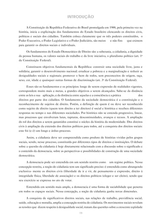 INTRODUÇÃO

      A Constituição da República Federativa do Brasil promulgada em 1988, pela primeira vez na
história, inicia a explicitação dos fundamentos do Estado brasileiro elencando os direitos civis,
políticos e sociais dos cidadãos. Também coloca claramente que os três poderes constituídos, o
Poder Executivo, o Poder Legislativo e o Poder Judiciário, são meios — e não fins — que existem
para garantir os direitos sociais e individuais.

     Os fundamentos do Estado Democrático de Direito são: a soberania, a cidadania, a dignidade
da pessoa humana, os valores sociais do trabalho e da livre iniciativa, o pluralismo político (art. 1o
da Constituição Federal).

      Constituem objetivos fundamentais da República: construir uma sociedade livre, justa e
solidária; garantir o desenvolvimento nacional; erradicar a pobreza e a marginalização e reduzir as
desigualdades sociais e regionais; promover o bem de todos, sem preconceitos de origem, raça,
sexo, cor, idade e quaisquer outras formas de discriminação (art. 3o da Constituição Federal).

      Esses são os fundamentos e os princípios: longe de serem expressão de realidades vigentes,
correspondem muito mais a metas, a grandes objetivos a serem alcançados. Sabe-se da distância
entre as leis e sua aplicação, e da distância entre aquelas e a consciência e a prática     dos
direitos por parte dos cidadãos. O fundamento da sociedade democrática é a constituição e o
reconhecimento de sujeitos de direito. Porém, a definição de quem é ou deve ser reconhecido
como sujeito de direito (quem tem direito a ter direitos) é social e histórica e recebeu diferentes
respostas no tempo e nas diferentes sociedades. Por histórico não se entenda progressivo, linear,
mas processos que envolveram lutas, rupturas, descontinuidades, avanços e recuos. A ampliação
do rol dos direitos a serem garantidos constitui o núcleo da história da modernidade. Dos direitos
civis à ampliação da extensão dos direitos políticos para todos, até a conquista dos direitos sociais:
este foi (e é) um longo e árduo processo.

      Assim, a cidadania deve ser compreendida como produto de histórias vividas pelos grupos
sociais, sendo, nesse processo, constituída por diferentes tipos de direitos e instituições. O debate
sobre a questão da cidadania é hoje diretamente relacionado com a discussão sobre o significado e
o conteúdo da democracia, sobre as perspectivas e possibilidades de construção de uma sociedade
democrática.

      A democracia pode ser entendida em um sentido restrito como         um regime político. Nessa
concepção restrita, a noção de cidadania tem um significado preciso: é entendida como abrangendo
exclusiva- mente os direitos civis (liberdade de ir e vir, de pensamento e expressão, direito à
integridade física, liberdade de associação) e os direitos políticos (eleger e ser eleito), sendo que
seu exercício se expressa no ato de votar.

      Entendida em sentido mais amplo, a democracia é uma forma de sociabilidade que penetra
em todos os espaços sociais. Nessa concepção, a noção de cidadania ganha novas dimensões.

      A conquista de significativos direitos sociais, nas relações de trabalho, previdência social,
saúde, educação e moradia, amplia a concepção restrita de cidadania. Os movimentos sociais revelam
as tensões que dizem respeito à desigualdade social, tratam das questões sobre a crescente eqüidade

                                                   19
 