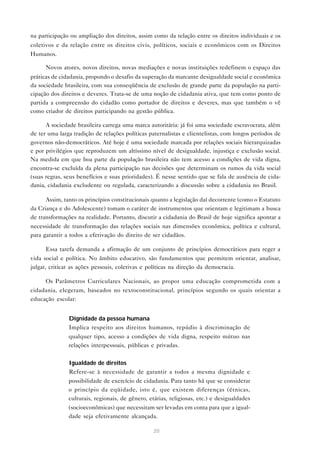 na participação ou ampliação dos direitos, assim como da relação entre os direitos individuais e os
coletivos e da relação entre os direitos civis, políticos, sociais e econômicos com os Direitos
Humanos.

      Novos atores, novos direitos, novas mediações e novas instituições redefinem o espaço das
práticas de cidadania, propondo o desafio da superação da marcante desigualdade social e econômica
da sociedade brasileira, com sua conseqüência de exclusão de grande parte da população na parti-
cipação dos direitos e deveres. Trata-se de uma noção de cidadania ativa, que tem como ponto de
partida a compreensão do cidadão como portador de direitos e deveres, mas que também o vê
como criador de direitos participando na gestão pública.

      A sociedade brasileira carrega uma marca autoritária: já foi uma sociedade escravocrata, além
de ter uma larga tradição de relações políticas paternalistas e clientelistas, com longos períodos de
governos não-democráticos. Até hoje é uma sociedade marcada por relações sociais hierarquizadas
e por privilégios que reproduzem um altíssimo nível de desigualdade, injustiça e exclusão social.
Na medida em que boa parte da população brasileira não tem acesso a condições de vida digna,
encontra-se excluída da plena participação nas decisões que determinam os rumos da vida social
(suas regras, seus benefícios e suas prioridades). É nesse sentido que se fala de ausência de cida-
dania, cidadania excludente ou regulada, caracterizando a discussão sobre a cidadania no Brasil.

      Assim, tanto os princípios constitucionais quanto a legislação daí decorrente (como o Estatuto
da Criança e do Adolescente) tomam o caráter de instrumentos que orientam e legitimam a busca
de transformações na realidade. Portanto, discutir a cidadania do Brasil de hoje significa apontar a
necessidade de transformação das relações sociais nas dimensões econômica, política e cultural,
para garantir a todos a efetivação do direito de ser cidadãos.

      Essa tarefa demanda a afirmação de um conjunto de princípios democráticos para reger a
vida social e política. No âmbito educativo, são fundamentos que permitem orientar, analisar,
julgar, criticar as ações pessoais, coletivas e políticas na direção da democracia.

      Os Parâmetros Curriculares Nacionais, ao propor uma educação comprometida com a
cidadania, elegeram, baseados no textoconstitucional, princípios segundo os quais orientar a
educação escolar:


            • Dignidade da pessoa humana
              Implica respeito aos direitos humanos, repúdio à discriminação de
               qualquer tipo, acesso a condições de vida digna, respeito mútuo nas
               relações interpessoais, públicas e privadas.


            • Igualdade de direitos
              Refere-se à necessidade de garantir a todos a mesma dignidade e
               possibilidade de exercício de cidadania. Para tanto há que se considerar
               o princípio da eqüidade, isto é, que existem diferenças (étnicas,
               culturais, regionais, de gênero, etárias, religiosas, etc.) e desigualdades
               (socioeconômicas) que necessitam ser levadas em conta para que a igual-
               dade seja efetivamente alcançada.

                                                 20
 