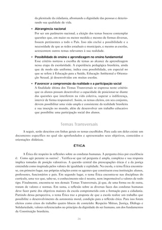 da plenitude da cidadania, afrontando a dignidade das pessoas e deterio-
               rando sua qualidade de vida.

            • Abrangência nacional
              Por ser um parâmetro nacional, a eleição dos temas buscou contemplar
              questões que, em maior ou menor medida e mesmo de formas diversas,
              fossem pertinentes a todo o País. Isso não exclui a possibilidade e a
              necessidade de que as redes estaduais e municipais, e mesmo as escolas,
              acrescentem outros temas relevantes à sua realidade.

            • Possibilidade de ensino e aprendizagem no ensino fundamental
              Esse critério norteou a escolha de temas ao alcance da aprendizagem
              nessa etapa da escolaridade. A experiência pedagógica brasileira, ainda
              que de modo não uniforme, indica essa possibilidade, em especial no
              que se refere à Educação para a Saúde, Educação Ambiental e Orienta-
              ção Sexual, já desenvolvidas em muitas escolas.

            • Favorecer a compreensão da realidade e a participação social
              A finalidade última dos Temas Transversais se expressa neste critério:
              que os alunos possam desenvolver a capacidade de posicionar-se diante
              das questões que interferem na vida coletiva, superar a indiferença,
              intervir de forma responsável. Assim, os temas eleitos, em seu conjunto,
              devem possibilitar uma visão ampla e consistente da realidade brasileira
              e sua inserção no mundo, além de desenvolver um trabalho educativo
              que possibilite uma participação social dos alunos.



                                    Temas Transversais
      A seguir, serão descritos em linhas gerais os temas escolhidos. Para cada um deles existe um
documento específico no qual são aprofundados e apresentados seus objetivos, conteúdos e
orientações didáticas.

                                              ÉTICA

      A Ética diz respeito às reflexões sobre as condutas humanas. A pergunta ética por excelência
é: “Como agir perante os outros?”. Verifica-se que tal pergunta é ampla, complexa e sua resposta
implica tomadas de posição valorativas. A questão central das preocupações éticas é a da justiça
entendida como inspirada pelos valores de igualdade e eqüidade. Na escola, o tema Ética encontra-
se, em primeiro lugar, nas próprias relações entre os agentes que constituem essa instituição: alunos,
professores, funcionários e pais. Em segundo lugar, o tema Ética encontra-se nas disciplinas do
currículo, uma vez que, sabe-se, o conhecimento não é neutro, nem impermeável a valores de todo
tipo. Finalmente, encontra-se nos demais Temas Transversais, já que, de uma forma ou de outra,
tratam de valores e normas. Em suma, a reflexão sobre as diversas faces das condutas humanas
deve fazer parte dos objetivos maiores da escola comprometida com a formação para a cidadania.
Partindo dessa perspectiva, o tema Ética traz a proposta de que a escola realize um trabalho que
possibilite o desenvolvimento da autonomia moral, condição para a reflexão ética. Para isso foram
eleitos como eixos do trabalho quatro blocos de conteúdo: Respeito Mútuo, Justiça, Diálogo e
Solidariedade, valores referenciados no princípio da dignidade do ser humano, um dos fundamentos
da Constituição brasileira.

                                                 26
 