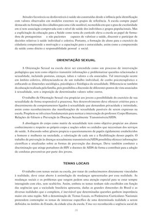 Atitudes favoráveis ou desfavoráveis à saúde são construídas desde a infância pela identificação
com valores observados em modelos externos ou grupos de referência. A escola cumpre papel
destacado na formação dos cidadãos para uma vida saudável, na medida em que o grau de escolaridade
em si tem associação comprovada com o nível de saúde dos indivíduos e grupos populacionais. Mas
a explicitação da educação para a Saúde como tema do currículo eleva a escola ao papel de forma-
dora de protagonistas — e não pacientes — capazes de valorizar a saúde, discernir e participar de
decisões relativas à saúde individual e coletiva. Portanto, a formação do aluno para o exercício da
cidadania compreende a motivação e a capacitação para o autocuidado, assim como a compreensão
da saúde como direito e responsabilidade pessoal e social.



                                   ORIENTAÇÃO SEXUAL

      A Orientação Sexual na escola deve ser entendida como um processo de intervenção
pedagógica que tem como objetivo transmitir informações e problematizar questões relacionadas à
sexualidade, incluindo posturas, crenças, tabus e valores a ela associados. Tal intervenção ocorre
em âmbito coletivo, diferenciando-se de um trabalho individual, de cunho psicoterapêutico e
enfocando as dimensões sociológica, psicológica e fisiológica da sexualidade. Diferencia-se também
da educação realizada pela família, pois possibilita a discussão de diferentes pontos de vista associados
à sexualidade, sem a imposição de determinados valores sobre outros.

      O trabalho de Orientação Sexual visa propiciar aos jovens a possibilidade do exercício de sua
sexualidade de forma responsável e prazerosa. Seu desenvolvimento deve oferecer critérios para o
discernimento de comportamentos ligados à sexualidade que demandam privacidade e intimidade,
assim como reconhecimento das manifestações de sexualidade passíveis de serem expressas na
escola. Propõem-se três eixos fundamentais para nortear a intervenção do professor: Corpo Humano,
Relações de Gênero e Prevenção às Doenças Sexualmente Transmissíveis/AIDS.

      A abordagem do corpo como matriz da sexualidade tem como objetivo propiciar aos alunos
conhecimento e respeito ao próprio corpo e noções sobre os cuidados que necessitam dos serviços
de saúde. A discussão sobre gênero propicia o questionamento de papéis rigidamente estabelecidos
a homens e mulheres na sociedade, a valorização de cada um e a flexibilização desses papéis. O
trabalho de prevenção às doenças sexualmente transmissíveis/AIDS possibilita oferecer informações
científicas e atualizadas sobre as formas de prevenção das doenças. Deve também combater a
discriminação que atinge portadores do HIV e doentes de AIDS de forma a contribuir para a adoção
de condutas preventivas por parte dos jovens.



                                         TEMAS LOCAIS

      O trabalho com temas sociais na escola, por tratar de conhecimentos diretamente vinculados
à realidade, deve estar aberto à assimilação de mudanças apresentadas por essa realidade. As
mudanças sociais e os problemas que surgem pedem uma atenção especial para se estar sempre
interagindo com eles, sem ocultá-los. Assim, embora os temas tenham sido escolhidos em função
das urgências que a sociedade brasileira apresenta, dadas as grandes dimensões do Brasil e as
diversas realidades que o compõem, é inevitável que determinadas questões ganhem importância
maior em uma região. Sob a denominação de Temas Locais, os Parâmetros Curriculares Nacionais
pretendem contemplar os temas de interesse específico de uma determinada realidade a serem
definidos no âmbito do Estado, da cidade e/ou da escola. Uma vez reconhecida a urgência social de

                                                   28
 