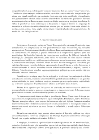um problema local, este poderá receber o mesmo tratamento dado aos outros Temas Transversais.
Tomando-se como exemplo o caso do trânsito, vê-se que, embora esse seja um problema que
atinge uma parcela significativa da população, é um tema que ganha significação principalmente
nos grandes centros urbanos, onde o trânsito tem sido fonte de intrincadas questões de natureza
extremamente diversa. Pense-se, por exemplo, no direito ao transporte associado à qualidade de
vida e à qualidade do meio ambiente; ou o desrespeito às regras de trânsito e a segurança de
motoristas e pedestres (o trânsito brasileiro é um dos que, no mundo, causa maior número de
mortes). Assim, visto de forma ampla, o tema trânsito remete à reflexão sobre as características de
modos de vida e relações sociais.



                                  A transversalidade
      Por tratarem de questões sociais, os Temas Transversais têm natureza diferente das áreas
convencionais. Sua complexidade faz com que nenhuma das áreas, isoladamente, seja suficiente
para abordá-los. Ao contrário, a problemática dos Temas Transversais atravessa os diferentes campos
do conhecimento. Por exemplo, a questão ambiental não é compreensível apenas a partir das
contribuições da Geografia. Necessita de conhecimentos históricos, das Ciências Naturais, da
Sociologia, da Demografia, da Economia, entre outros. Por outro lado, nas várias áreas do currículo
escolar existem, implícita ou explicitamente, ensinamentos a respeito dos temas transversais, isto
é, todas educam em relação a questões sociais por meio de suas concepções e dos valores que
veiculam. No mesmo exemplo, ainda que a programação desenvolvida não se refira diretamente à
questão ambiental e a escola não tenha nenhum trabalho nesse sentido, Geografia, História e
Ciências Naturais sempre veiculam alguma concepção de ambiente e, nesse sentido, efetivam
uma certa educação ambiental.

      Considerando esses fatos, experiências pedagógicas brasileiras e internacionais de trabalho
com educação ambiental, orientação sexual e saúde têm apontado a necessidade de que tais questões
sejam trabalhadas de forma contínua e integrada, uma vez que seu estudo remete à necessidade
de se recorrer a conjuntos de conhecimentos relativos a diferentes áreas do saber.

      Diante disso optou-se por integrá-las no currículo por meio do que se chama de
transversalidade: pretende-se que esses temas integrem as áreas convencionais de forma a estarem
presentes em todas elas, relacionando-as às questões da atualidade.

      As áreas convencionais devem acolher as questões dos Temas Transversais de forma que
seus conteúdos as explicitem e seus objetivos sejam contemplados. Por exemplo, na área de Ciências
Naturais, ao ensinar sobre o corpo humano, incluem-se os principais órgãos e funções do aparelho
reprodutor masculino e do feminino, relacionando seu amadurecimento às mudanças no corpo e no
comportamento de meninos e meninas durante a puberdade e respeitando as diferenças
individuais.

      Dessa forma o estudo do corpo humano não se restringe à dimensão biológica, mas coloca
esse conhecimento a serviço da compreensão da diferença de gênero (conteúdo de Orientação
Sexual) e do respeito à diferença (conteúdo de Ética).

      A integração, a extensão e a profundidade do trabalho podem se dar em diferentes níveis,
segundo o domínio do tema e/ou a prioridade que se eleja nas diferentes realidades locais. Isso se
efetiva mediante a organização didática eleita pela escola. É possível e desejável que conheci-

                                               29
 