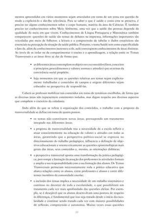 mentos apreendidos em vários momentos sejam articulados em torno de um tema em questão de
modo a explicitá-lo e dar-lhe relevância. Para se saber o que é saúde e como esta se preserva, é
preciso ter alguns conhecimentos sobre o corpo humano, matéria da área de Ciências. É também
preciso ter conhecimentos sobre Meio Ambiente, uma vez que a saúde das pessoas depende da
qualidade do meio em que vivem. Conhecimentos de Língua Portuguesa e Matemática também
comparecem: questões de saúde são temas de debates na imprensa, informações importantes são
veiculadas por meio de folhetos; a leitura e a compreensão de tabelas e dados estatísticos são
essenciais na percepção da situação da saúde pública. Portanto, o tema Saúde tem como especificidade
o fato de, além de conhecimentos inerentes a ele, nele convergirem conhecimentos de áreas distintas.
Ao invés de se isolar ou de compartimentar o ensino e a aprendizagem, a relação entre os Temas
Transversais e as áreas deve se dar de forma que:

            • as diferentes áreas contemplem os objetivos e os conteúdos (fatos, conceitos
              e princípios; procedimentos e valores; normas e atitudes) que os temas da
              convivência social propõem;

            • haja momentos em que as questões relativas aos temas sejam explicita-
              mente trabalhadas e conteúdos de campos e origens diferentes sejam
              colocados na perspectiva de respondê-las.

      Caberá ao professor mobilizar tais conteúdos em torno de temáticas escolhidas, de forma que
as diversas áreas não representem continentes isolados, mas digam respeito aos diversos aspectos
que compõem o exercício da cidadania.

      Indo além do que se refere à organização dos conteúdos, o trabalho com a proposta da
transversalidade se define em torno de quatro pontos:

            • os temas não constituem novas áreas, pressupondo um tratamento
              integrado nas diferentes áreas;

            • a proposta de transversalidade traz a necessidade de a escola refletir e
              atuar conscientemente na educação de valores e atitudes em todas as
              áreas, garantindo que a perspectiva político-social se expresse no
              direcionamento do trabalho pedagógico; influencia a definição de obje-
              tivos educacionais e orienta eticamente as questões epistemológicas mais
              gerais das áreas, seus conteúdos e, mesmo, as orientações didáticas;

            • a perspectiva transversal aponta uma transformação da prática pedagógi-
              ca, pois rompe a limitação da atuação dos professores às atividades formais
              e amplia a sua responsabilidade com a sua formação dos alunos. Os Temas
              Transversais permeiam necessariamente toda a prática educativa que
              abarca relações entre os alunos, entre professores e alunos e entre dife-
              rentes membros da comunidade escolar;

            • a inclusão dos temas implica a necessidade de um trabalho sistemático e
              contínuo no decorrer de toda a escolaridade, o que possibilitará um
              tratamento cada vez mais aprofundado das questões eleitas. Por exem-
              plo, se é desejável que os alunos desenvolvam uma postura de respeito
              às diferenças, é fundamental que isso seja tratado desde o início da esco-
              laridade e continue sendo tratado cada vez com maiores possibilidades
              de reflexão, compreensão e autonomia. Muitas vezes essas questões

                                                 30
 