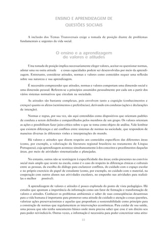 ENSINO E APRENDIZAGEM DE
                                   QUESTÕES SOCIAIS

     A inclusão dos Temas Transversais exige a tomada de posição diante de problemas
fundamentais e urgentes da vida social.



                           O ensino e a aprendizagem
                              de valores e atitudes

      Uma tomada de posição implica necessariamente eleger valores, aceitar ou questionar normas,
adotar uma ou outra atitude — e essas capacidades podem ser desenvolvidas por meio da aprendi-
zagem. Entretanto, considerar atitudes, normas e valores como conteúdos requer uma reflexão
sobre sua natureza e sua aprendizagem.

      É necessário compreender que atitudes, normas e valores comportam uma dimensão social e
uma dimensão pessoal. Referem-se a princípios assumidos pessoalmente por cada um a partir dos
vários sistemas normativos que circulam na sociedade.

      As atitudes são bastante complexas, pois envolvem tanto a cognição (conhecimentos e
crenças) quanto os afetos (sentimentos e preferências), derivando em condutas (ações e declarações
de intenção).

      Normas e regras, por sua vez, são aqui entendidas como dispositivos que orientam padrões
de conduta a serem definidos e compartilhados pelos membros de um grupo. Os valores orientam
as ações e possibilitam fazer juízo crítico sobre o que se toma como objeto de análise. Vale lembrar
que existem diferenças e até conflitos entre sistemas de normas na sociedade, que respondem de
maneiras diversas às diferentes visões e interpretações do mundo.

       Há valores e atitudes que dizem respeito aos conteúdos específicos das diferentes áreas
(como, por exemplo, a valorização da literatura regional brasileira no tratamento de Língua
Portuguesa), cuja aprendizagem acontece simultaneamente à dos conceitos e prcedimentos daquelas
áreas, por meio de atividades sistematizadas e planejadas.

       No entanto, outros não se restringem à especificidade das áreas; estão presentes no convívio
social mais amplo que ocorre na escola, como é o caso do respeito às diferenças étnicas e culturais
entre as pessoas, da escolha do diálogo para esclarecer conflitos, do cuidado com o espaço escolar
e no próprio exercício do papel de estudante (como, por exemplo, no cuidado com o material, na
cooperação com outros alunos nas ativi-dades escolares, no empenho nas atividades para realizá-
las o melhor    possível).

      A aprendizagem de valores e atitudes é pouco explorada do ponto de vista pedagógico. Há
estudos que apontam a importância da informação como um fator de formação e transformação de
valores e atitudes. Conhecer os problemas ambientais e saber de suas conseqüências desastrosas
para a vida humana é importante para promover uma atitude de cuidado e atenção a essas questões,
valorizar ações preservacionistas e aquelas que proponham a sustentabilidade como princípio para
a construção de normas que regulamentem as intervenções econômicas. Para cuidar de sua saúde,
uma pessoa que não tenha saneamento básico onde mora precisa saber que esse é um direito seu
para poder reivindicá-lo. Outras vezes, a informação é necessária para poder concretizar uma atitu-

                                                33
 
