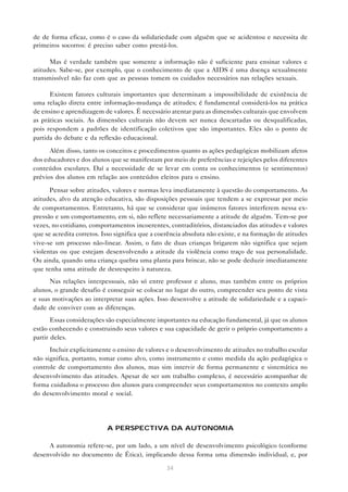 de de forma eficaz, como é o caso da solidariedade com alguém que se acidentou e necessita de
primeiros socorros: é preciso saber como prestá-los.

      Mas é verdade também que somente a informação não é suficiente para ensinar valores e
atitudes. Sabe-se, por exemplo, que o conhecimento de que a AIDS é uma doença sexualmente
transmissível não faz com que as pessoas tomem os cuidados necessários nas relações sexuais.

      Existem fatores culturais importantes que determinam a impossibilidade de existência de
uma relação direta entre informação-mudança de atitudes; é fundamental considerá-los na prática
de ensino e aprendizagem de valores. É necessário atentar para as dimensões culturais que envolvem
as práticas sociais. As dimensões culturais não devem ser nunca descartadas ou desqualificadas,
pois respondem a padrões de identificação coletivos que são importantes. Eles são o ponto de
partida do debate e da reflexão educacional.

      Além disso, tanto os conceitos e procedimentos quanto as ações pedagógicas mobilizam afetos
dos educadores e dos alunos que se manifestam por meio de preferências e rejeições pelos diferentes
conteúdos escolares. Daí a necessidade de se levar em conta os conhecimentos (e sentimentos)
prévios dos alunos em relação aos conteúdos eleitos para o ensino.

      Pensar sobre atitudes, valores e normas leva imediatamente à questão do comportamento. As
atitudes, alvo da atenção educativa, são disposições pessoais que tendem a se expressar por meio
de comportamentos. Entretanto, há que se considerar que inúmeros fatores interferem nessa ex-
pressão e um comportamento, em si, não reflete necessariamente a atitude de alguém. Tem-se por
vezes, no cotidiano, comportamentos incoerentes, contraditórios, distanciados das atitudes e valores
que se acredita corretos. Isso significa que a coerência absoluta não existe, e na formação de atitudes
vive-se um processo não-linear. Assim, o fato de duas crianças brigarem não significa que sejam
violentas ou que estejam desenvolvendo a atitude da violência como traço de sua personalidade.
Ou ainda, quando uma criança quebra uma planta para brincar, não se pode deduzir imediatamente
que tenha uma atitude de desrespeito à natureza.
      Nas relações interpessoais, não só entre professor e aluno, mas também entre os próprios
alunos, o grande desafio é conseguir se colocar no lugar do outro, compreender seu ponto de vista
e suas motivações ao interpretar suas ações. Isso desenvolve a atitude de solidariedade e a capaci-
dade de conviver com as diferenças.
       Essas considerações são especialmente importantes na educação fundamental, já que os alunos
estão conhecendo e construindo seus valores e sua capacidade de gerir o próprio comportamento a
partir deles.
      Incluir explicitamente o ensino de valores e o desenvolvimento de atitudes no trabalho escolar
não significa, portanto, tomar como alvo, como instrumento e como medida da ação pedagógica o
controle de comportamento dos alunos, mas sim intervir de forma permanente e sistemática no
desenvolvimento das atitudes. Apesar de ser um trabalho complexo, é necessário acompanhar de
forma cuidadosa o processo dos alunos para compreender seus comportamentos no contexto amplo
do desenvolvimento moral e social.




                           A PERSPECTIVA DA AUTONOMIA

     A autonomia refere-se, por um lado, a um nível de desenvolvimento psicológico (conforme
desenvolvido no documento de Ética), implicando dessa forma uma dimensão individual, e, por

                                                  34
 