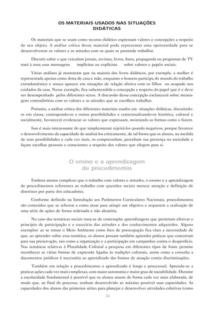OS MATERIAIS USADOS NAS SITUAÇÕES
                                  DIDÁTICAS

     Os materiais que se usam como recurso didático expressam valores e concepções a respeito
de seu objeto. A análise crítica desse material pode representar uma oportunidade para se
desenvolverem os valores e as atitudes com os quais se pretende trabalhar.

       Discutir sobre o que veiculam jornais, revistas, livros, fotos, propaganda ou programas de TV
trará à tona suas mensagens — implícitas ou explícitas — sobre valores e papéis sociais.

      Várias análises já mostraram que na maioria dos livros didáticos, por exemplo, a mulher é
representada apenas como dona de casa e mãe, enquanto o homem participa do mundo do trabalho
extradoméstico e nunca aparece em situações de relação afetiva com os filhos ou ocupado nos
cuidados da casa. Nesse exemplo, fica subentendida a concepção a respeito do papel que é e deve
ser desempenhado pelos diferentes sexos. A discussão dessa concepção esclarecerá sobre mensa-
gens contraditórias com os valores e as atitudes que se escolheu trabalhar.

      Portanto, a análise crítica dos diferentes materiais usados em situações didáticas, discutindo-
os em classe, contrapondo-os a outras possibilidades e contextualizando-os histórica, cultural e
socialmente, favorecerá evidenciar os valores que expressam, mostrando as formas como o fazem.

      Isso é mais interessante do que simplesmente rejeitá-los quando negativos, porque favorece
o desenvolvimento da capacidade de analisá-los criticamente, de tal forma que os alunos, na medida
de suas possibilidades e cada vez mais, os compreendam, percebam sua presença na sociedade e
façam escolhas pessoais e conscientes a respeito dos valores que elegem para si.



                            O ensino e a aprendizagem
                                de procedimentos

       Embora menos complexo que o trabalho com valores e atitudes, o ensino e a aprendizagem
de procedimentos referentes ao trabalho com questões sociais merece atenção e definição de
diretrizes por parte dos educadores.

      Conforme definido na Introdução aos Parâmetros Curriculares Nacionais, procedimentos
são conteúdos que se referem a como atuar para atingir um objetivo e requerem a realização de
uma série de ações de forma ordenada e não aleatória.

      No caso das temáticas sociais trata-se de contemplar aprendizagens que permitam efetivar o
princípio de participação e o exercício das atitudes e dos conhecimentos adquiridos. Alguns
exemplos: ao se tomar o Meio Ambiente como foco de preocupação fica clara a necessidade de
que, ao aprender sobre essa temática, os alunos possam também aprender práticas que concorram
para sua preservação, tais como a organização e a participação em campanhas contra o desperdício.
Nas temáticas relativas à Pluralidade Cultural a pesquisa em diferentes tipos de fonte permite
reconhecer as várias formas de expressão ligadas às tradições culturais, assim como a consulta a
documentos jurídicos é necessária ao aprendizado das formas de atuação contra discriminações.

      Também em relação a procedimentos o aprendizado é longo e processual. Aprende-se a
praticar ações cada vez mais complexas, com maior autonomia e maior grau de sociabilidade. Durante
a escolaridade fundamental é possível que os alunos atuem de forma cada vez mais elaborada, de
modo que, ao final do processo, tenham desenvolvido ao máximo possível suas capacidades. As
capacidades dos alunos das primeiras séries para planejar e desenvolver atividades coletivas (como
                                                 36
 