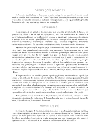 ORIENTAÇÕES DIDÁTICAS
      A formação da cidadania se faz, antes de mais nada, pelo seu exercício. A escola possui
condição especial para essa tarefa e os Temas Transversais têm um papel diferenciado por tratar
de assuntos diretamente vinculados à realidade e seus problemas. Essa especificidade apresenta
algumas questões para a escola que deverão ser observadas.

                                        Participação
      A participação é um princípio da democracia que necessita ser trabalhado: é algo que se
aprende e se ensina. A escola será um lugar possível para essa aprendizagem, se promover a
convivência democrática no seu cotidiano, pois aprende-se a participar, participando. No entanto,
se a escola negar aos alunos a possibilidade de exercerem essa capacidade, estará, ao contrário,
ensinando a passividade, a indiferença e a obediência cega. É aqui que a importância do convívio
escolar ganha amplitude, a fim de tomar a escola como espaço de atuação pública dos alunos.
       O ensino e a aprendizagem da participação têm como suporte básico a realidade escolar para
o uso efetivo dos procedimentos aprendidos, para a promoção das capacidades que se quer
desenvolver. Assim, devem ser eleitos métodos e atividades que ofereçam experiências de apren-
dizagem ricas em situações de participação, nas quais os alunos possam opinar, assumir
responsabilidades, colocar-se, resolver problemas e conflitos e refletir sobre as conseqüências de
seus atos. Situações que envolvam atividades como seminários, exposição de trabalhos, organização
de campanhas, monitoria de grupos de estudos, eleição e desenvolvimento de projetos, etc.
favorecem essa aprendizagem. No mesmo sentido se apresenta a possibilidade de conhecer
instituições públicas e privadas existentes na comunidade para pedir e oferecer apoio ao desenvol-
vimento de projetos conjuntos em Saúde, Meio Ambiente, Orientação Sexual, Pluralidade Cultural
e Ética.
       É importante levar em consideração que a participação deve ser dimensionada a partir dos
limites de possibilidade dos alunos e da complexidade das situações. Crianças pequenas têm, em
geral, maiores possibilidades de participar produtivamente em situações simples nas quais possam
perceber com clareza as conseqüências de sua intervenção. À medida que sua autonomia e sua
capacidade de abstração e reflexão aumentam e seu pensamento, capacidade de ação e sociabilidade
se ampliam, podem tomar como desafio situações mais complexas e de maior abrangência. A
existência de grêmio estudantil ou de grupos de atividade extraclasse (como os de teatro, por
exemplo) incentiva e fortalece a participação dos alunos e amplia os limites da vida escolar.
      Para garantir que as possibilidades de participação se desenvolvam, é necessária uma
intervenção sistemática dos professores, de forma planejada, que vá se transformando de acordo
com o desenvolvimento da autonomia dos alunos.


                                     Normas e regras
      A colocação das regras de funcionamento e das normas de conduta, de forma clara e explícita,
é necessária ao convívio social na escola. Por outro lado, o esclarecimento de sua função é essencial
para que os alunos percebam o significado de segui-las e não as tomem como questão de mera
obediência aos adultos. Entretanto, é preciso considerar que essa compreensão não acontece
espontaneamente e, portanto, deve ser objeto de ensino organizado e sistemático.




                                                 41
 