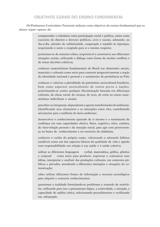 OBJETIVOS GERAIS DO ENSINO FUNDAMENTAL
      Os Parâmetros Curriculares Nacionais indicam como objetivos do ensino fundamental que os
alunos sejam capazes de:

           • compreender a cidadania como participação social e política, assim como
             exercício de direitos e deveres políticos, civis e sociais, adotando, no
             dia-a-dia, atitudes de solidariedade, cooperação e repúdio às injustiças,
             respeitando o outro e exigindo para si o mesmo respeito;

           • posicionar-se de maneira crítica, responsável e construtiva nas diferentes
             situações sociais, utilizando o diálogo como forma de mediar conflitos e
             de tomar decisões coletivas;

           • conhecer características fundamentais do Brasil nas dimensões sociais,
             materiais e culturais como meio para construir progressivamente a noção
             de identidade nacional e pessoal e o sentimento de pertinência ao País;

           • conhecer e valorizar a pluralidade do patrimônio sociocultural brasileiro,
             bem como aspectos socioculturais de outros povos e nações,
             posicionando-se contra qualquer discriminação baseada em diferenças
             culturais, de classe social, de crenças, de sexo, de etnia ou outras carac-
             terísticas individuais e sociais;

           • perceber-se integrante, dependente e agente transformador do ambiente,
             identificando seus elementos e as interações entre eles, contribuindo
             ativamente para a melhoria do meio ambiente;

           • desenvolver o conhecimento ajustado de si mesmo e o sentimento de
             confiança em suas capacidades afetiva, física, cognitiva, ética, estética,
             de inter-relação pessoal e de inserção social, para agir com perseveran-
             ça na busca de conhecimento e no exercício da cidadania;

           • conhecer e cuidar do próprio corpo, valorizando e adotando hábitos
             saudáveis como um dos aspectos básicos da qualidade de vida e agindo
             com responsabilidade em relação à sua saúde e à saúde coletiva;

           • utilizar as diferentes linguagens — verbal, matemática, gráfica, plástica
             e corporal — como meio para produzir, expressar e comunicar suas
             idéias, interpretar e usufruir das produções culturais, em contextos pú-
             blicos e privados, atendendo a diferentes intenções e situações de co-
             municação;

           • saber utilizar diferentes fontes de informação e recursos tecnológicos
             para adquirir e construir conhecimentos;

           • questionar a realidade formulando-se problemas e tratando de resolvê-
             los, utilizando para isso o pensamento lógico, a criatividade, a intuição, a
             capacidade de análise crítica, selecionando procedimentos e verificando
             sua adequação.
 