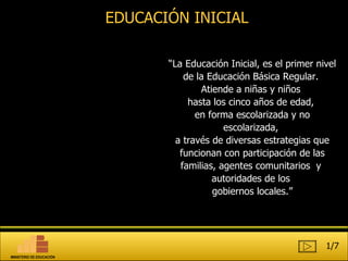 “ La Educación Inicial, es el primer nivel de la Educación Básica Regular.  Atiende a niñas y niños  hasta los cinco años de edad,  en forma escolarizada y no escolarizada,  a través de diversas estrategias que funcionan con participación de las familias, agentes comunitarios  y  autoridades de los  gobiernos locales.” EDUCACIÓN INICIAL 1/7 MINISTERIO DE EDUCACIÓN 