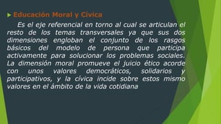  Educación Moral y Cívica
Es el eje referencial en torno al cual se articulan el
resto de los temas transversales ya que sus dos
dimensiones engloban el conjunto de los rasgos
básicos del modelo de persona que participa
activamente para solucionar los problemas sociales.
La dimensión moral promueve el juicio ético acorde
con unos valores democráticos, solidarios y
participativos, y la cívica incide sobre estos mismo
valores en el ámbito de la vida cotidiana
 