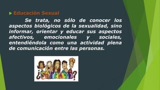  Educación Sexual
Se trata, no sólo de conocer los
aspectos biológicos de la sexualidad, sino
informar, orientar y educar sus aspectos
afectivos, emocionales y sociales,
entendiéndola como una actividad plena
de comunicación entre las personas.
 