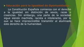  Educación para la Igualdad de Oportunidades
La Constitución Española comienza con el derecho
a la igualdad sin distinción de sexos, razas o
creencias. Sin embargo, una parte de la sociedad
sigue siendo machista, racista e intolerante, por lo
que se hace imprescindible transmitir al alumnado
este derecho de la humanidad.
 