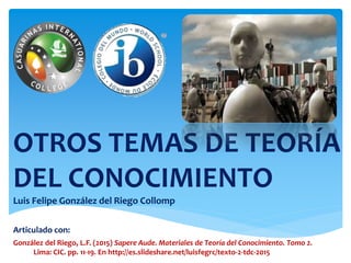 Articulado con:
González del Riego, L.F. (2015) Sapere Aude. Materiales de Teoría del Conocimiento. Tomo 2.
Lima: CIC. pp. 11-19. En http://es.slideshare.net/luisfegrc/texto-2-tdc-2015
OTROS TEMAS DE TEORÍA
DEL CONOCIMIENTO
Luis Felipe González del Riego Collomp
 
