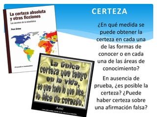 ¿En qué medida se
puede obtener la
certeza en cada una
de las formas de
conocer o en cada
una de las áreas de
conocimiento?
En ausencia de
prueba, ¿es posible la
certeza? ¿Puede
haber certeza sobre
una afirmación falsa?
CERTEZA
 