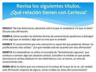 Revisa los siguientes títulos.
¿Qué relación tienen con Certeza?
N2010-6 “No hay distinciones absolutas entre lo que es verdadero y lo que es falso”.
Discuta esta afirmación.
N2009-4 ¿Cómo pueden las distintas formas de conocimiento ayudarnos a distinguir
entre algo que es verdad y algo que se cree que es verdad?
N2008-9 “El conocimiento que más valoramos es aquel del que podemos ofrecer las
justificaciones más sólidas.” ¿En qué medida está de acuerdo con esta afirmación?
N2007-9. En matemáticas se utiliza el concepto de “demostración rigurosa”, que
conduce a conocer algo con absoluta certeza. Considere la medida en que puede
alcanzarse la certeza absoluta en las matemáticas y en, al menos, un área de
conocimiento más.
N2006-10 Se ha dicho que una creencia es la certeza de lo que no se ve. ¿Es verdad
esta afirmación respecto de alguna, varias o todas las áreas del conocimiento?
 