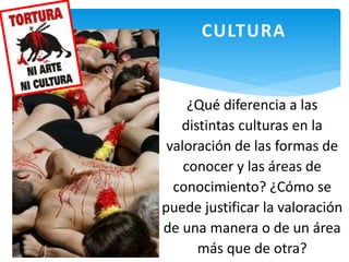 CULTURA
¿Qué diferencia a las
distintas culturas en la
valoración de las formas de
conocer y las áreas de
conocimiento? ¿Cómo se
puede justificar la valoración
de una manera o de un área
más que de otra?
 