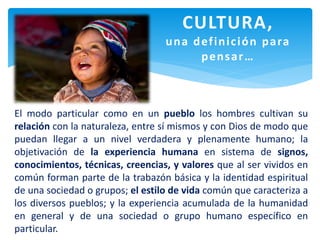 El modo particular como en un pueblo los hombres cultivan su
relación con la naturaleza, entre sí mismos y con Dios de modo que
puedan llegar a un nivel verdadera y plenamente humano; la
objetivación de la experiencia humana en sistema de signos,
conocimientos, técnicas, creencias, y valores que al ser vividos en
común forman parte de la trabazón básica y la identidad espiritual
de una sociedad o grupos; el estilo de vida común que caracteriza a
los diversos pueblos; y la experiencia acumulada de la humanidad
en general y de una sociedad o grupo humano específico en
particular.
CULTURA,
una definición para
pensar…
 
