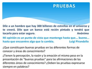 PRUEBAS
Dile a un hombre que hay 300 billones de estrellas en el universo y
te creerá. Dile que un banco está recién pintado y tendrá que
tocarlo para estar seguro. Anónimo
Mi opinión es un punto de vista que mantengo hasta que... bueno...
hasta que encuentro algo que la cambia. Luigi Pirandello
¿Que constituyen buenas pruebas en las diferentes formas de
conocer y áreas de conocimiento?
¿Tienen la percepción, la razón y la emoción el mismo peso en la
presentación de “buenas pruebas” para las afirmaciones de las
diferentes áreas de conocimiento? ¿Deben las pruebas expresarse
siempre en palabras?
 
