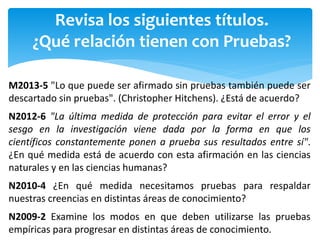 Revisa los siguientes títulos.
¿Qué relación tienen con Pruebas?
M2013-5 "Lo que puede ser afirmado sin pruebas también puede ser
descartado sin pruebas". (Christopher Hitchens). ¿Está de acuerdo?
N2012-6 "La última medida de protección para evitar el error y el
sesgo en la investigación viene dada por la forma en que los
científicos constantemente ponen a prueba sus resultados entre sí".
¿En qué medida está de acuerdo con esta afirmación en las ciencias
naturales y en las ciencias humanas?
N2010-4 ¿En qué medida necesitamos pruebas para respaldar
nuestras creencias en distintas áreas de conocimiento?
N2009-2 Examine los modos en que deben utilizarse las pruebas
empíricas para progresar en distintas áreas de conocimiento.
 