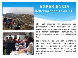 EXPERIENCIA
Reflexionando desde CAS
¿De qué maneras han cambiado sus
perspectivas como resultado de sus
experiencias de trabajo con otras personas
en el Programa del Diploma, por ejemplo, en
proyectos de ciencias o en las actividades de
CAS?
Las actividades de CAS son a menudo
descritas como “educación experiencial”.
¿En qué se parecen o diferencian el
aprendizaje por medio de CAS y el
aprendizaje en otras áreas del Programa del
Diploma?
 