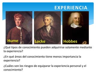 EXPERIENCIA
¿Qué tipos de conocimiento pueden adquirirse solamente mediante
la experiencia?
¿En qué áreas del conocimiento tiene menos importancia la
experiencia?
¿Cuáles son los riesgos de equiparar la experiencia personal y el
conocimiento?
Hume Locke Hobbes
 