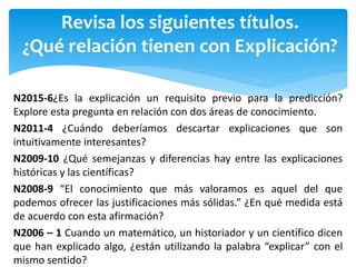 Revisa los siguientes títulos.
¿Qué relación tienen con Explicación?
N2015-6¿Es la explicación un requisito previo para la predicción?
Explore esta pregunta en relación con dos áreas de conocimiento.
N2011-4 ¿Cuándo deberíamos descartar explicaciones que son
intuitivamente interesantes?
N2009-10 ¿Qué semejanzas y diferencias hay entre las explicaciones
históricas y las científicas?
N2008-9 “El conocimiento que más valoramos es aquel del que
podemos ofrecer las justificaciones más sólidas.” ¿En qué medida está
de acuerdo con esta afirmación?
N2006 – 1 Cuando un matemático, un historiador y un científico dicen
que han explicado algo, ¿están utilizando la palabra “explicar” con el
mismo sentido?
 