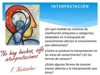 INTERPRETACIÓN
¿En qué medida los sistemas de
clasificación (etiquetas y categorías)
adoptados en la búsqueda de
conocimiento afectan el conocimiento
que obtenemos?
¿Cómo se produce la interpretación en
las áreas de conocimiento? ¿En las
formas de conocer?
¿Están algunas formas de conocer
menos abiertas a la interpretación que
otras?
 
