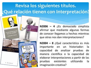 Revisa los siguientes títulos.
¿Qué relación tienen con Interpretación?
N2006 – 4 ¿Es demasiado simplista
afirmar que mediante algunas formas
de conocer llegamos a hechos mientras
que otras nos dan interpretaciones?
N2004 – 8 ¿Qué característica es más
importante en un historiador: la
capacidad de analizar pruebas de
manera científica o la capacidad de
elaborar interpretaciones a partir de las
pruebas existentes utilizando la
imaginación creativa?
 