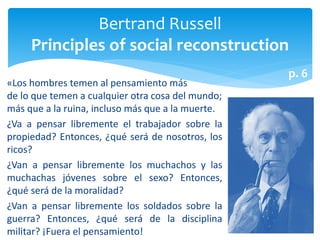 «Los hombres temen al pensamiento más
de lo que temen a cualquier otra cosa del mundo;
más que a la ruina, incluso más que a la muerte.
¿Va a pensar libremente el trabajador sobre la
propiedad? Entonces, ¿qué será de nosotros, los
ricos?
¿Van a pensar libremente los muchachos y las
muchachas jóvenes sobre el sexo? Entonces,
¿qué será de la moralidad?
¿Van a pensar libremente los soldados sobre la
guerra? Entonces, ¿qué será de la disciplina
militar? ¡Fuera el pensamiento!
Bertrand Russell
Principles of social reconstruction
p. 6
 