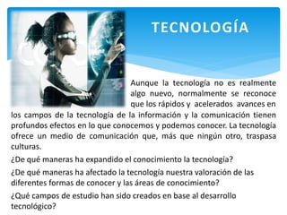 TECNOLOGÍA
Aunque la tecnología no es realmente
algo nuevo, normalmente se reconoce
que los rápidos y acelerados avances en
los campos de la tecnología de la información y la comunicación tienen
profundos efectos en lo que conocemos y podemos conocer. La tecnología
ofrece un medio de comunicación que, más que ningún otro, traspasa
culturas.
¿De qué maneras ha expandido el conocimiento la tecnología?
¿De qué maneras ha afectado la tecnología nuestra valoración de las
diferentes formas de conocer y las áreas de conocimiento?
¿Qué campos de estudio han sido creados en base al desarrollo
tecnológico?
 