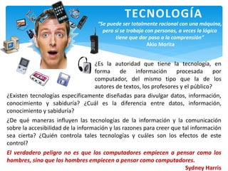 TECNOLOGÍA
¿Es la autoridad que tiene la tecnología, en
forma de información procesada por
computador, del mismo tipo que la de los
autores de textos, los profesores y el público?
¿Existen tecnologías específicamente diseñadas para divulgar datos, información,
conocimiento y sabiduría? ¿Cuál es la diferencia entre datos, información,
conocimiento y sabiduría?
¿De qué maneras influyen las tecnologías de la información y la comunicación
sobre la accesibilidad de la información y las razones para creer que tal información
sea cierta? ¿Quién controla tales tecnologías y cuáles son los efectos de este
control?
El verdadero peligro no es que los computadores empiecen a pensar como los
hombres, sino que los hombres empiecen a pensar como computadores.
Sydney Harris
“Se puede ser totalmente racional con una máquina,
pero si se trabaja con personas, a veces la lógica
tiene que dar paso a la comprensión”
Akio Morita
 