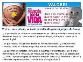 VALORES
Vivir es, en sí mismo, un juicio de valor. Respirar es juzgar. A. Camus
¿De qué modo los valores están subyacentes en la búsqueda de la verdad en las
diferentes áreas de conocimiento? ¿Cómo influyen, si es que lo hacen, en la
metodología?
¿En qué medida influyen las diferentes formas de conocer y áreas de cono-
cimiento sobre los valores adoptados por los individuos y las sociedades?
¿De qué maneras afectan los valores a nuestras representaciones del mundo,
por ejemplo, en el lenguaje, los mapas, las imágenes visuales o las estadísticas?
¿Cuándo se puede elogiar a una representación persuasiva llamándola “eficaz” y
cuándo se la puede condenar llamándola “manipuladora”?
 