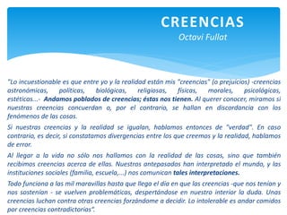 CREENCIAS
Octavi Fullat
"Lo incuestionable es que entre yo y la realidad están mis "creencias" (o prejuicios) -creencias
astronómicas, políticas, biológicas, religiosas, físicas, morales, psicológicas,
estéticas...- Andamos poblados de creencias; éstas nos tienen. Al querer conocer, miramos si
nuestras creencias concuerdan o, por el contrario, se hallan en discordancia con los
fenómenos de las cosas.
Si nuestras creencias y la realidad se igualan, hablamos entonces de "verdad". En caso
contrario, es decir, si constatamos divergencias entre los que creemos y la realidad, hablamos
de error.
Al llegar a la vida no sólo nos hallamos con la realidad de las cosas, sino que también
recibimos creencias acerca de ellas. Nuestros antepasados han interpretado el mundo, y las
instituciones sociales (familia, escuela,...) nos comunican tales interpretaciones.
Todo funciona a las mil maravillas hasta que llega el día en que las creencias -que nos tenían y
nos sostenían - se vuelven problemáticas, despertándose en nuestro interior la duda. Unas
creencias luchan contra otras creencias forzándome a decidir. Lo intolerable es andar comidos
por creencias contradictorias“.
 