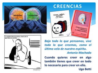 Bajo todo lo que pensamos, vive
todo lo que creemos, como el
último velo de nuestro espíritu.
Antonio Machado
Cuando quieres creer en algo
también tienes que creer en todo
lo necesario para creer en ello.
Ugo Betti
CREENCIAS
 