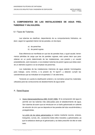 UNIVERSIDAD POLITÉCNICA DE CARTAGENA
ESCUELA DE ARQUITECTURA E INGENIERIA DE EDIFICACIÓN INSTALACIONES I
Tema 1. 1ª Parte
Dra. Gemma Vázquez Arenas 31
5. COMPONENTES DE LAS INSTALACIONES DE AGUA FRÍA.
TUBERÍAS Y VALVULERÍA.
5.1 Tipos de Tuberías.
Las tuberías se clasifican, dependiendo de su comportamiento hidráulico, es
decir, según la rugosidad interior de las paredes, en dos tipos:
a) de pared lisa
b) de pared rugosa.
Esta diferencia se manifiesta en que las de paredes lisas, a igual caudal, tienen
menos pérdidas de carga que las de paredes rugosas, esto quiere decir que para
obtener en un punto determinado de las instalaciones, una presión y un caudal
preestablecido, será necesario, si se emplean tuberías de pared rugosa que éstas sean
de un diámetro superior a si se emplean de pared lisa.
Los materiales de las instalaciones interiores de agua estarán homologados
para trabajar, como mínimo, o la presión de 15 kg/cm2
, y deberán cumplir las
características que se indicaban en el apartado 3.1 de este tema.
Teniendo en cuanta la clasificación anterior y la normativa actual los materiales
utilizados para las conducciones de abastecimiento de agua serán:
A. Pared Rugosa
a. Acero Galvanizado(Norma UNE 19 047:1996). Si la composición del agua lo
permite son las tuberías más adecuadas para el abastecimiento de agua.
Son tuberías de acero que se introducen en un baño galvanizado en caliente
de solución de zinc que se deposita en las paredes del tubo recubriéndolas y
protegiéndolas.
La unión de los tubos galvanizados se realiza mediante racores, enlaces,
manguitos, curvas, etc., accesorios todos ellos roscados y galvanizados, ya
que la soldadura destruye el galvanizado y se debe prescribir de ella en este
caso.
 